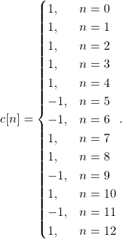 \begin{equation*}c[n] = \begin{cases}1, & n = 0 \\1, & n = 1\\1, & n = 2\\1, & n = 3\\1, & n = 4\\-1, & n = 5\\-1, & n = 6\\1, & n = 7\\1, & n = 8\\-1, & n = 9\\1, & n = 10\\-1, & n = 11\\1, & n = 12\\\end{cases}.\end{equation*}