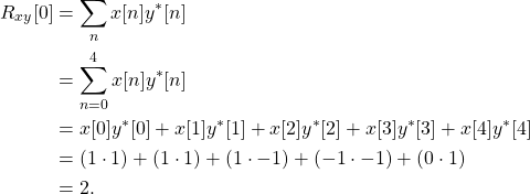 \begin{equation*}\begin{split}R_{xy}[0] & = \sum_{n} x[n] y^*[n] \\& = \sum_{n=0}^{4} x[n] y^*[n] \\& = x[0]y^*[0] + x[1]y^*[1] + x[2]y^*[2] + x[3]y^*[3] + x[4]y^*[4] \\& = (1\cdot 1) + (1\cdot 1) + (1\cdot -1) + (-1\cdot -1) + (0\cdot 1) \\& = 2.\end{split}\end{equation*}