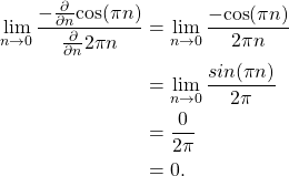 \begin{equation*}\begin{split}\lim_{n\rightarrow 0} \frac{ -\frac{\partial}{\partial n} \text{cos}(\pi n) }{ \frac{\partial}{\partial n} 2 \pi n } & = \lim_{n\rightarrow 0} \frac{ -\text{cos}(\pi n) } {2\pi n} \\& = \lim_{n\rightarrow 0} \frac{ sin(\pi n) }{ 2 \pi } \\& = \frac{0}{2\pi} \\& = 0.\end{split}\end{equation*}